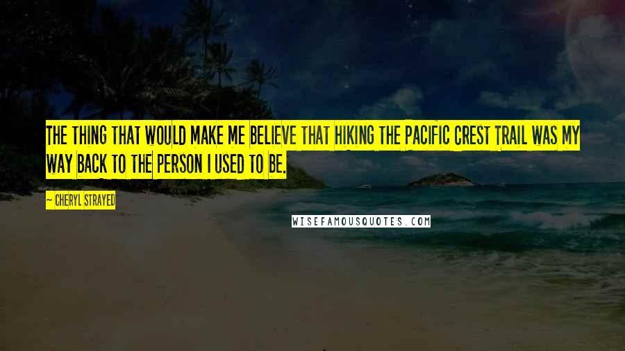 Cheryl Strayed quotes: The thing that would make me believe that hiking the Pacific Crest Trail was my way back to the person I used to be.