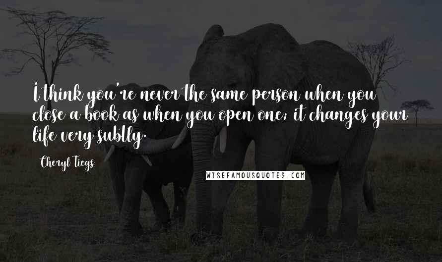 Cheryl Tiegs quotes: I think you're never the same person when you close a book as when you open one; it changes your life very subtly. Cheryl Tiegs quotes: I think you're never the same person when you close a book as when you open one; it changes your life very subtly.