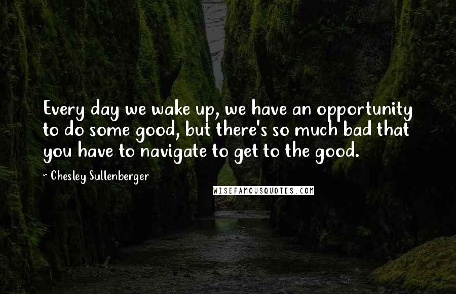 Chesley Sullenberger quotes: Every day we wake up, we have an opportunity to do some good, but there's so much bad that you have to navigate to get to the good.