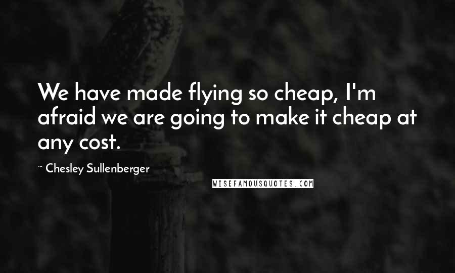 Chesley Sullenberger quotes: We have made flying so cheap, I'm afraid we are going to make it cheap at any cost.