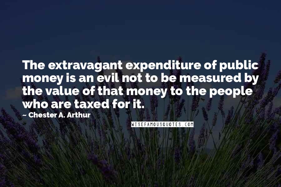 Chester A. Arthur quotes: The extravagant expenditure of public money is an evil not to be measured by the value of that money to the people who are taxed for it.