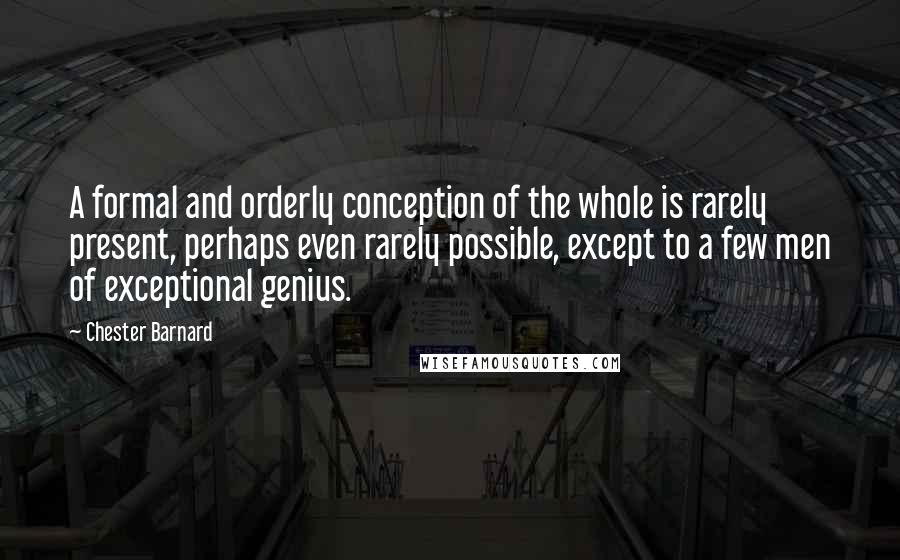 Chester Barnard quotes: A formal and orderly conception of the whole is rarely present, perhaps even rarely possible, except to a few men of exceptional genius. Chester Barnard quotes: A formal and orderly conception of the whole is rarely present, perhaps even rarely possible, except to a few men of exceptional genius.