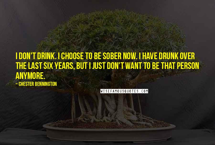 Chester Bennington quotes: I don't drink. I choose to be sober now. I have drunk over the last six years, but I just don't want to be that person anymore.