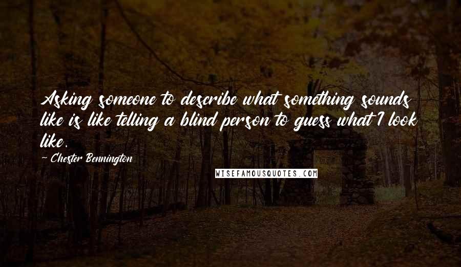 Chester Bennington quotes: Asking someone to describe what something sounds like is like telling a blind person to guess what I look like.