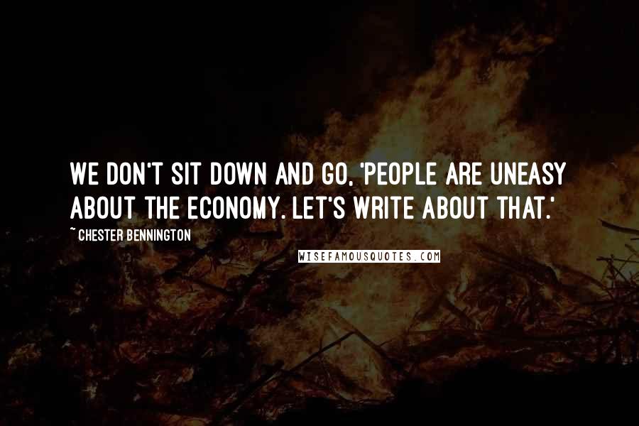 Chester Bennington quotes: We don't sit down and go, 'People are uneasy about the economy. Let's write about that.'