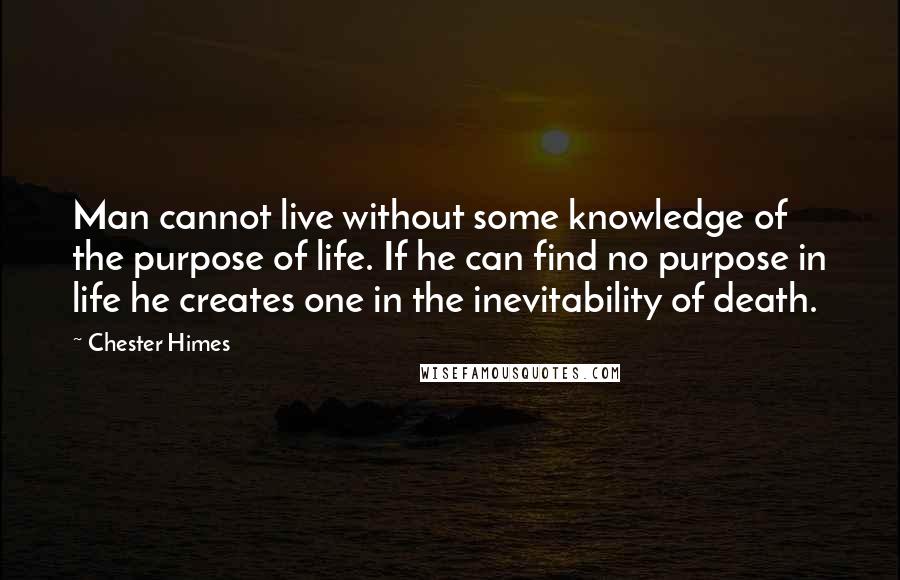 Chester Himes quotes: Man cannot live without some knowledge of the purpose of life. If he can find no purpose in life he creates one in the inevitability of death. Chester Himes quotes: Man cannot live without some knowledge of the purpose of life. If he can find no purpose in life he creates one in the inevitability of death.