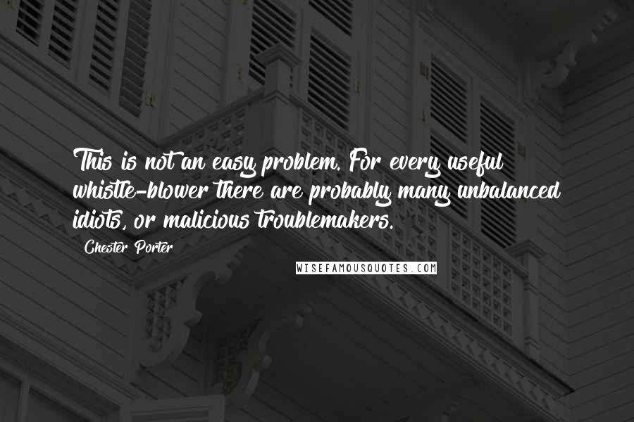 Chester Porter quotes: This is not an easy problem. For every useful whistle-blower there are probably many unbalanced idiots, or malicious troublemakers. Chester Porter quotes: This is not an easy problem. For every useful whistle-blower there are probably many unbalanced idiots, or malicious troublemakers.