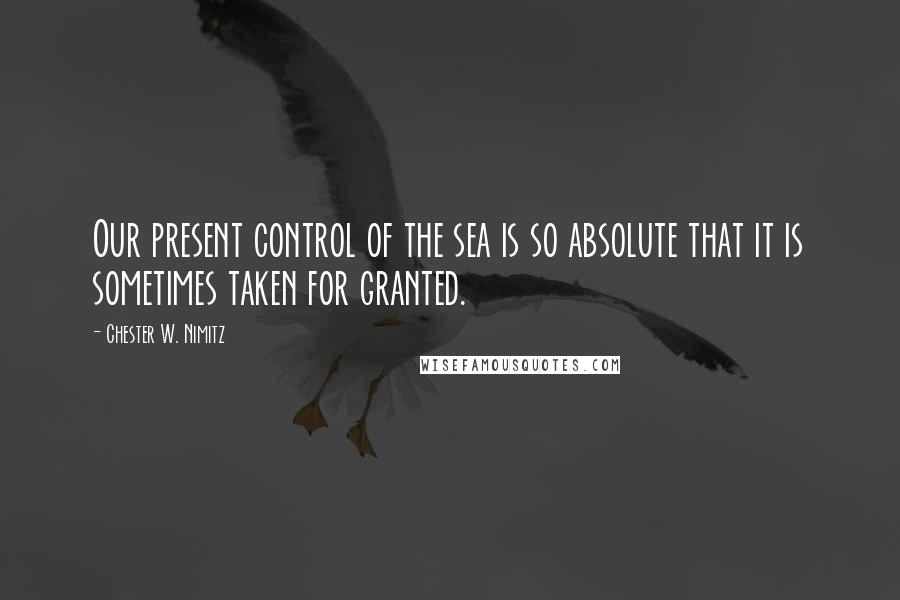 Chester W. Nimitz quotes: Our present control of the sea is so absolute that it is sometimes taken for granted.