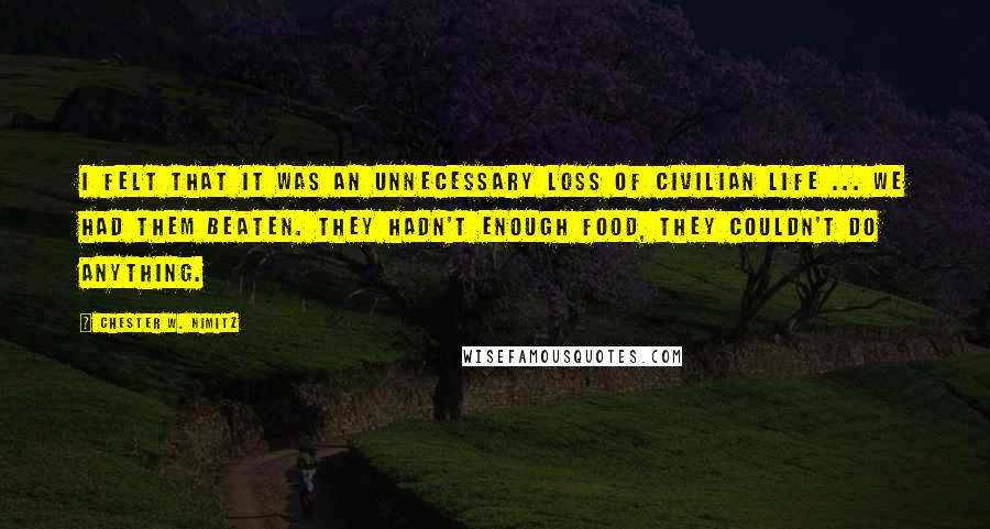 Chester W. Nimitz quotes: I felt that it was an unnecessary loss of civilian life ... We had them beaten. They hadn't enough food, they couldn't do anything.