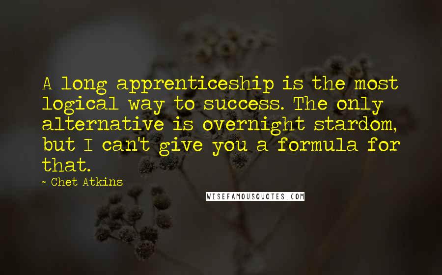 Chet Atkins quotes: A long apprenticeship is the most logical way to success. The only alternative is overnight stardom, but I can't give you a formula for that. Chet Atkins quotes: A long apprenticeship is the most logical way to success. The only alternative is overnight stardom, but I can't give you a formula for that.