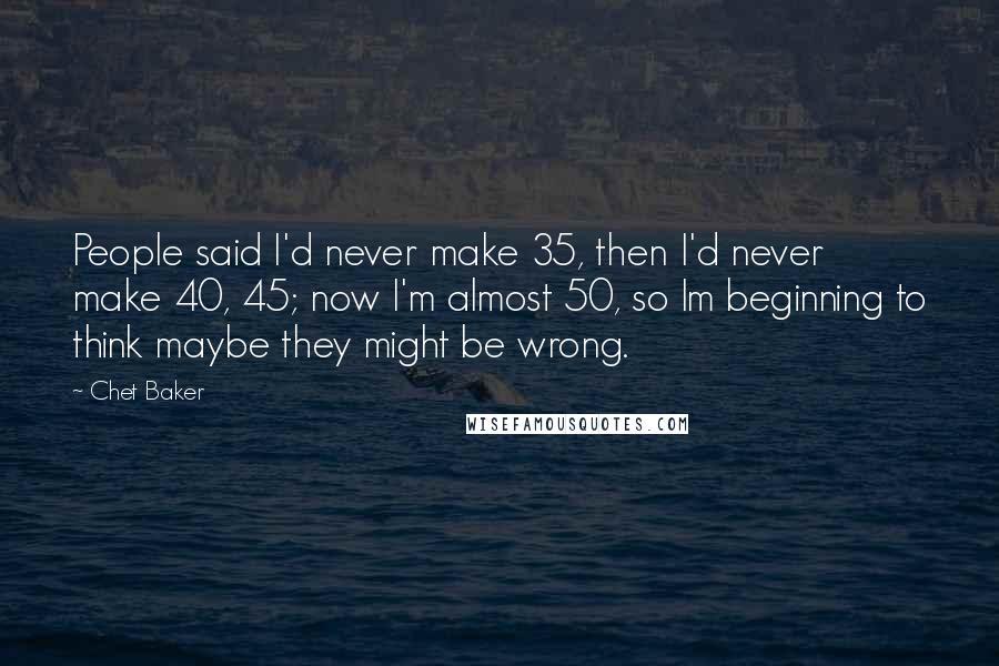 Chet Baker quotes: People said I'd never make 35, then I'd never make 40, 45; now I'm almost 50, so Im beginning to think maybe they might be wrong.