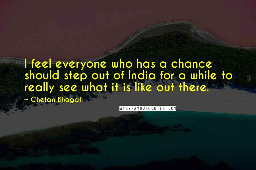 Chetan Bhagat quotes: I feel everyone who has a chance should step out of India for a while to really see what it is like out there.