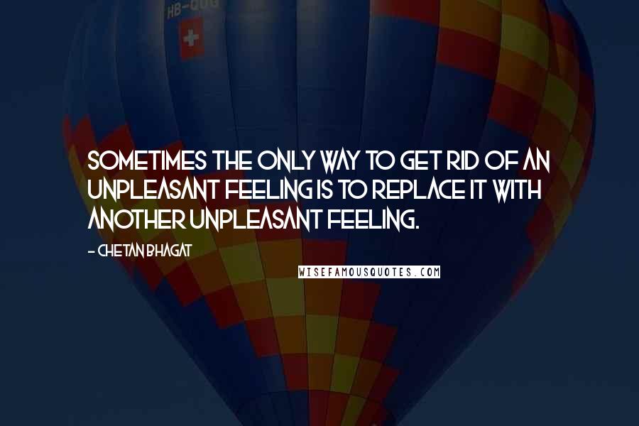 Chetan Bhagat quotes: Sometimes the only way to get rid of an unpleasant feeling is to replace it with another unpleasant feeling.