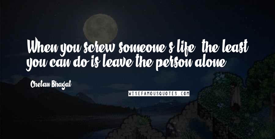 Chetan Bhagat quotes: When you screw someone's life, the least you can do is leave the person alone.