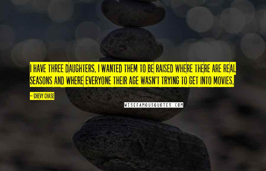 Chevy Chase quotes: I have three daughters. I wanted them to be raised where there are real seasons and where everyone their age wasn't trying to get into movies.