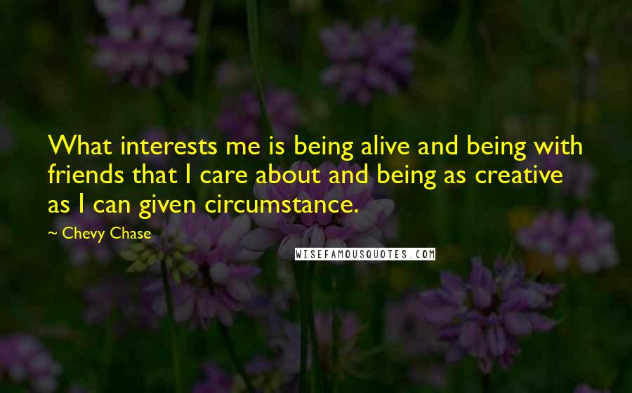 Chevy Chase quotes: What interests me is being alive and being with friends that I care about and being as creative as I can given circumstance.