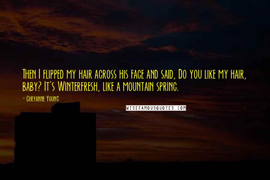 Cheyanne Young quotes: Then I flipped my hair across his face and said, Do you like my hair, baby? It's Winterfresh, like a mountain spring. Cheyanne Young quotes: Then I flipped my hair across his face and said, Do you like my hair, baby? It's Winterfresh, like a mountain spring.