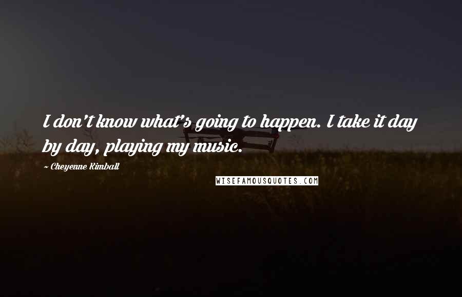 Cheyenne Kimball quotes: I don't know what's going to happen. I take it day by day, playing my music.