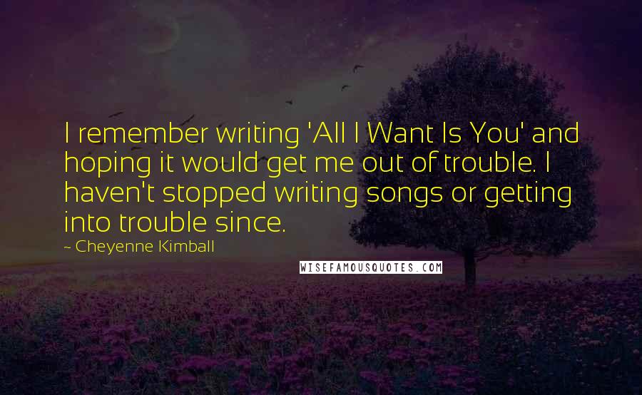 Cheyenne Kimball quotes: I remember writing 'All I Want Is You' and hoping it would get me out of trouble. I haven't stopped writing songs or getting into trouble since.