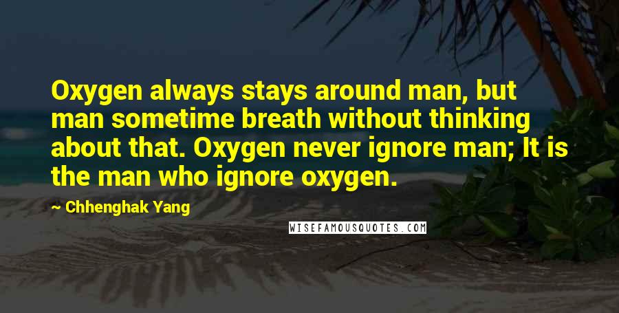Chhenghak Yang quotes: Oxygen always stays around man, but man sometime breath without thinking about that. Oxygen never ignore man; It is the man who ignore oxygen. Chhenghak Yang quotes: Oxygen always stays around man, but man sometime breath without thinking about that. Oxygen never ignore man; It is the man who ignore oxygen.