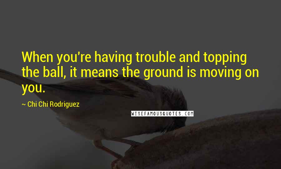 Chi Chi Rodriguez quotes: When you're having trouble and topping the ball, it means the ground is moving on you.