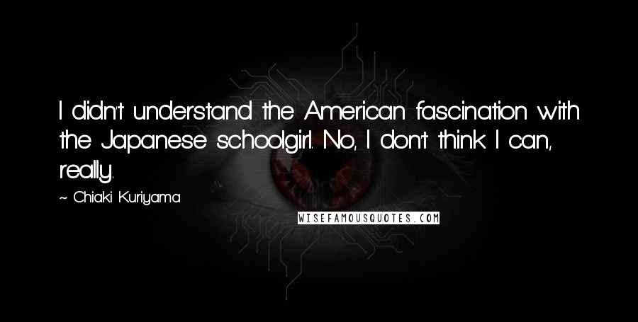 Chiaki Kuriyama quotes: I didn't understand the American fascination with the Japanese schoolgirl. No, I don't think I can, really. Chiaki Kuriyama quotes: I didn't understand the American fascination with the Japanese schoolgirl. No, I don't think I can, really.