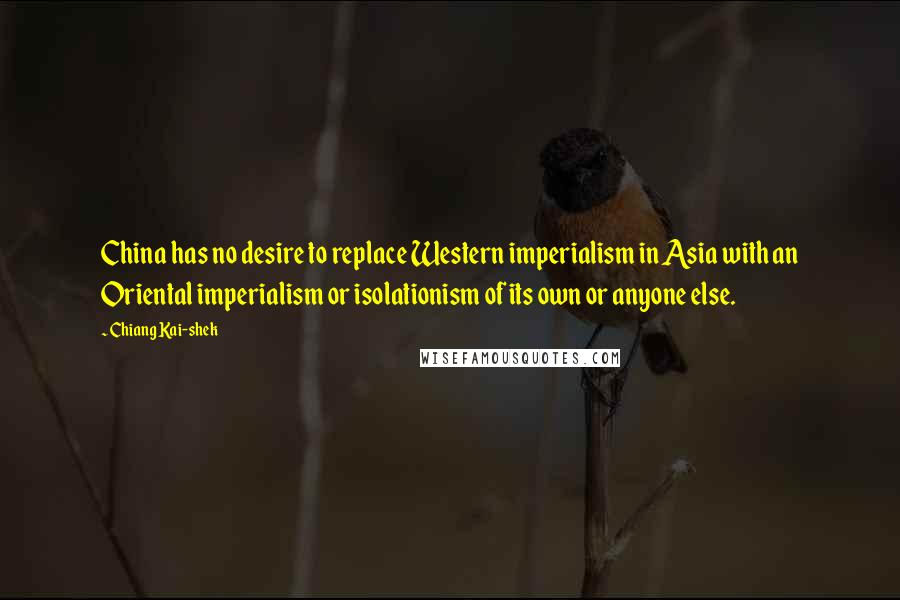 Chiang Kai-shek quotes: China has no desire to replace Western imperialism in Asia with an Oriental imperialism or isolationism of its own or anyone else. Chiang Kai-shek quotes: China has no desire to replace Western imperialism in Asia with an Oriental imperialism or isolationism of its own or anyone else.