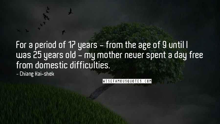 Chiang Kai-shek quotes: For a period of 17 years - from the age of 9 until I was 25 years old - my mother never spent a day free from domestic difficulties. Chiang Kai-shek quotes: For a period of 17 years - from the age of 9 until I was 25 years old - my mother never spent a day free from domestic difficulties.
