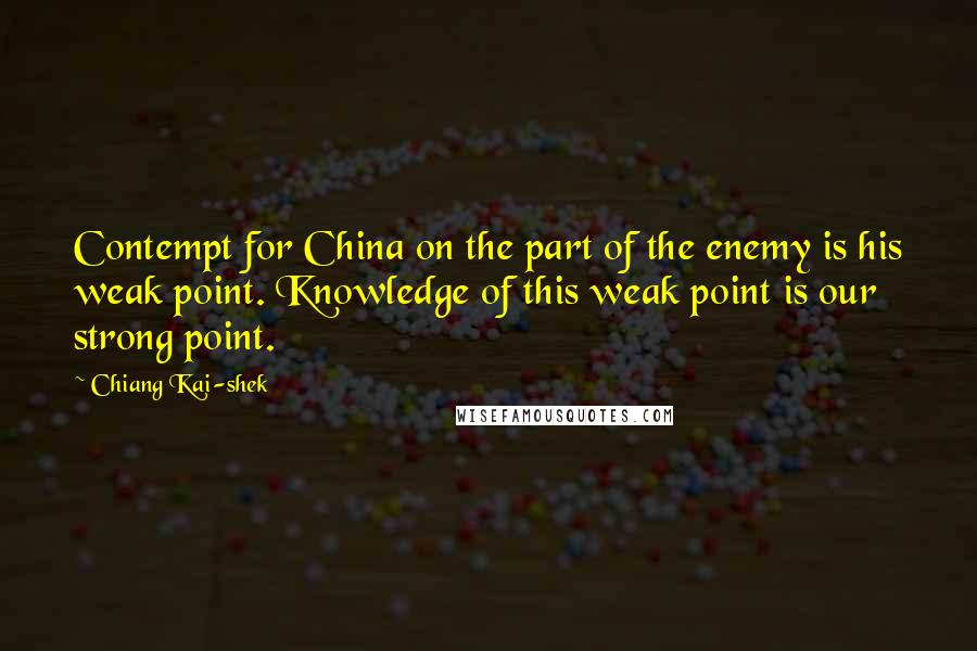 Chiang Kai-shek quotes: Contempt for China on the part of the enemy is his weak point. Knowledge of this weak point is our strong point. Chiang Kai-shek quotes: Contempt for China on the part of the enemy is his weak point. Knowledge of this weak point is our strong point.
