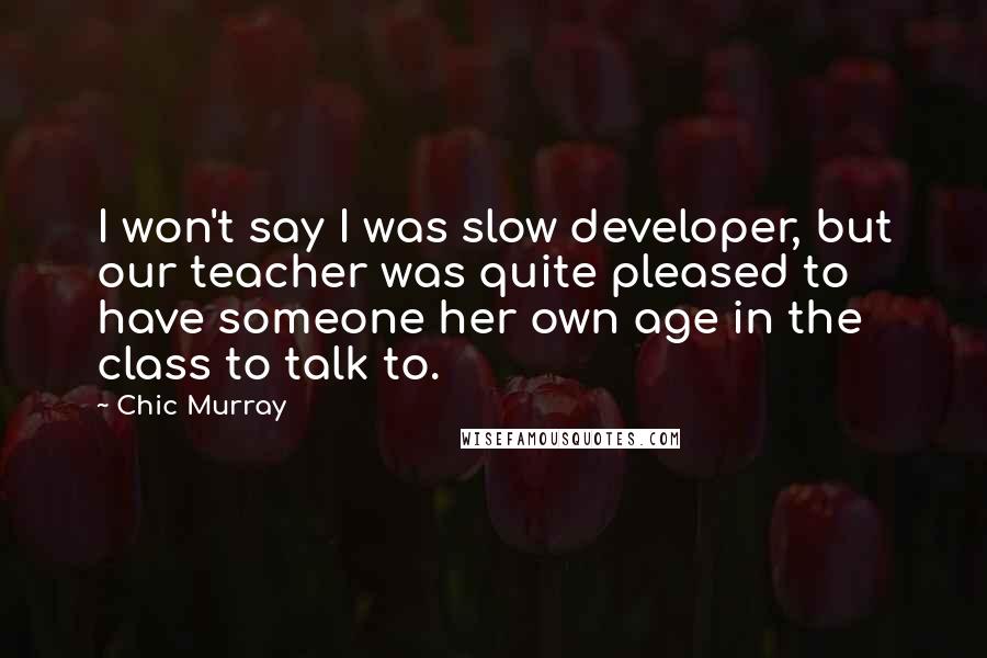 Chic Murray quotes: I won't say I was slow developer, but our teacher was quite pleased to have someone her own age in the class to talk to.