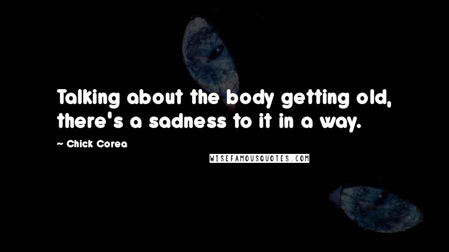 Chick Corea quotes: Talking about the body getting old, there's a sadness to it in a way.