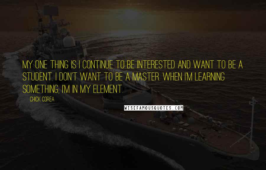 Chick Corea quotes: My one thing is I continue to be interested and want to be a student. I don't want to be a master. When I'm learning something, I'm in my element. Chick Corea quotes: My one thing is I continue to be interested and want to be a student. I don't want to be a master. When I'm learning something, I'm in my element.