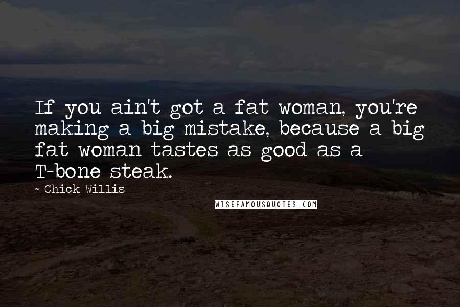Chick Willis quotes: If you ain't got a fat woman, you're making a big mistake, because a big fat woman tastes as good as a T-bone steak. Chick Willis quotes: If you ain't got a fat woman, you're making a big mistake, because a big fat woman tastes as good as a T-bone steak.