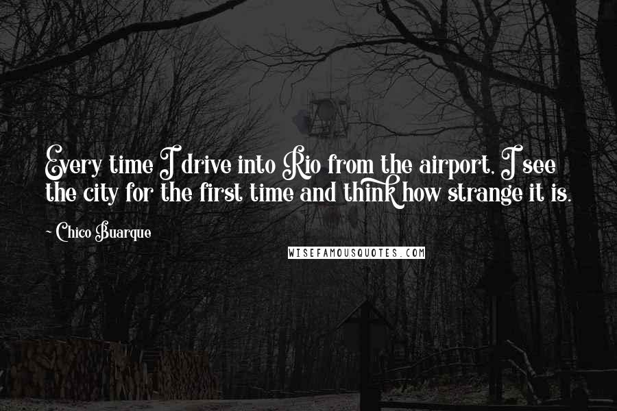 Chico Buarque quotes: Every time I drive into Rio from the airport, I see the city for the first time and think how strange it is.