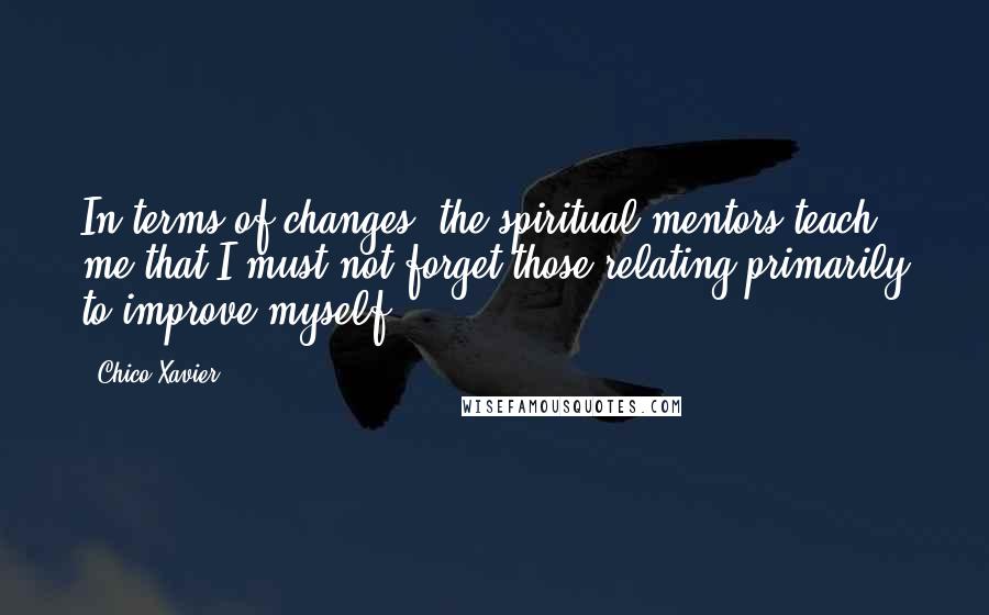 Chico Xavier quotes: In terms of changes, the spiritual mentors teach me that I must not forget those relating primarily to improve myself. Chico Xavier quotes: In terms of changes, the spiritual mentors teach me that I must not forget those relating primarily to improve myself.