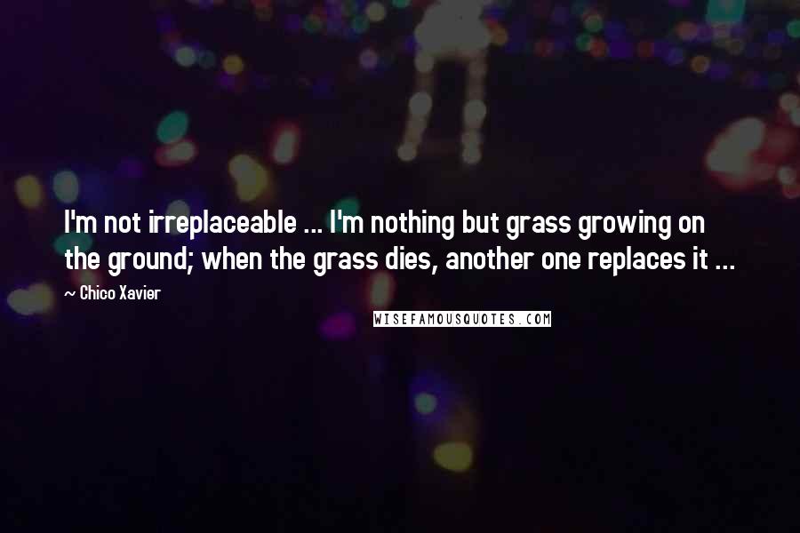 Chico Xavier quotes: I'm not irreplaceable ... I'm nothing but grass growing on the ground; when the grass dies, another one replaces it ... Chico Xavier quotes: I'm not irreplaceable ... I'm nothing but grass growing on the ground; when the grass dies, another one replaces it ...