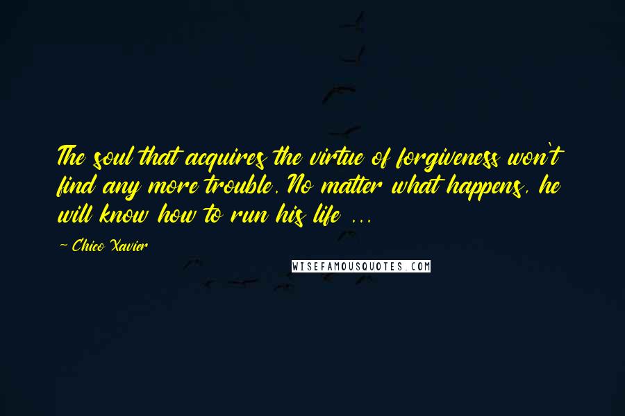 Chico Xavier quotes: The soul that acquires the virtue of forgiveness won't find any more trouble. No matter what happens, he will know how to run his life ... Chico Xavier quotes: The soul that acquires the virtue of forgiveness won't find any more trouble. No matter what happens, he will know how to run his life ...