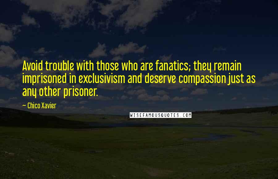Chico Xavier quotes: Avoid trouble with those who are fanatics; they remain imprisoned in exclusivism and deserve compassion just as any other prisoner. Chico Xavier quotes: Avoid trouble with those who are fanatics; they remain imprisoned in exclusivism and deserve compassion just as any other prisoner.