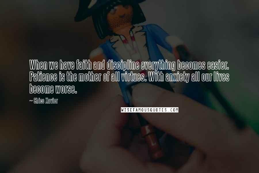 Chico Xavier quotes: When we have faith and discipline everything becomes easier. Patience is the mother of all virtues. With anxiety all our lives become worse. Chico Xavier quotes: When we have faith and discipline everything becomes easier. Patience is the mother of all virtues. With anxiety all our lives become worse.