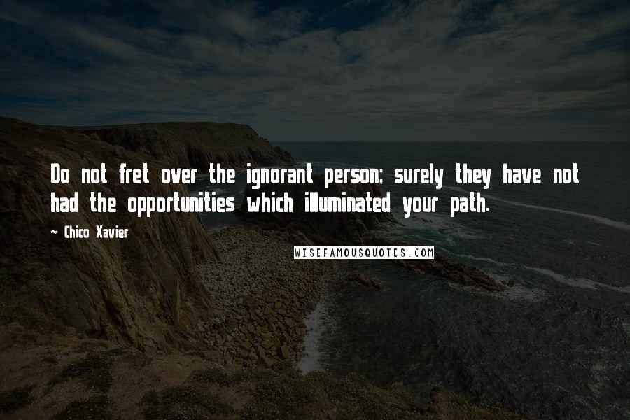 Chico Xavier quotes: Do not fret over the ignorant person; surely they have not had the opportunities which illuminated your path. Chico Xavier quotes: Do not fret over the ignorant person; surely they have not had the opportunities which illuminated your path.