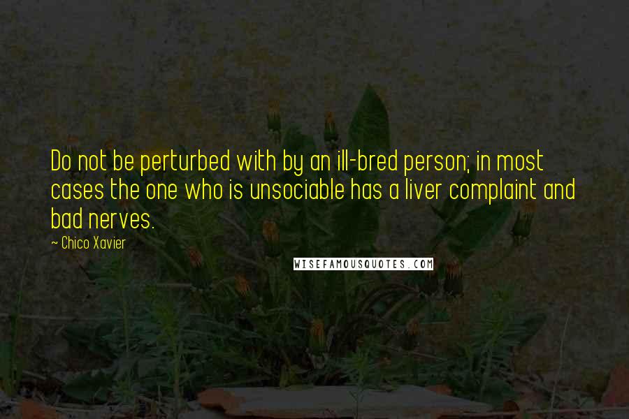 Chico Xavier quotes: Do not be perturbed with by an ill-bred person; in most cases the one who is unsociable has a liver complaint and bad nerves. Chico Xavier quotes: Do not be perturbed with by an ill-bred person; in most cases the one who is unsociable has a liver complaint and bad nerves.