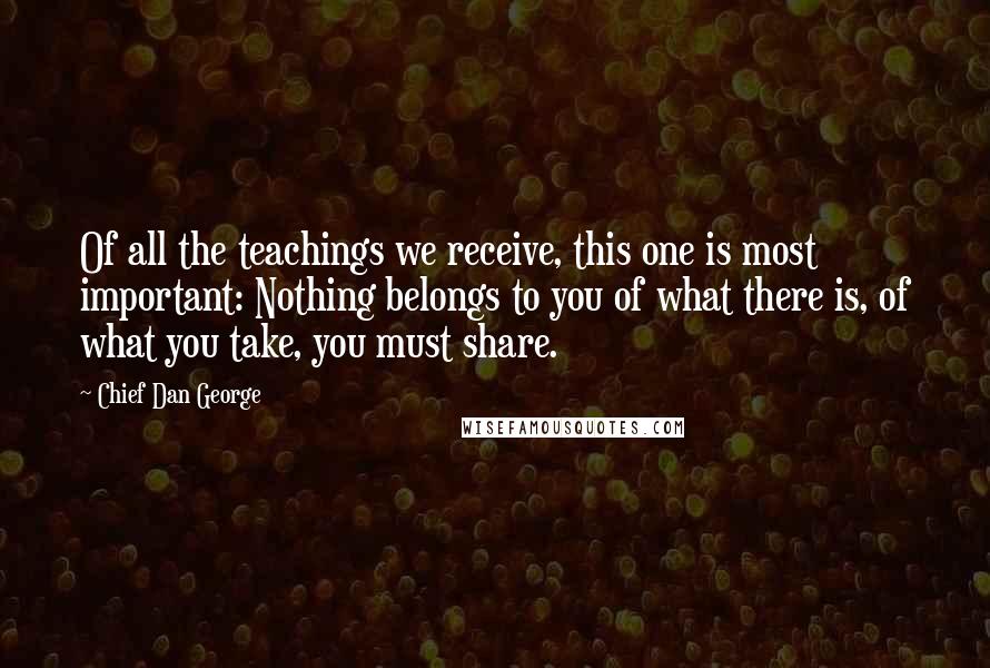 Chief Dan George quotes: Of all the teachings we receive, this one is most important: Nothing belongs to you of what there is, of what you take, you must share. Chief Dan George quotes: Of all the teachings we receive, this one is most important: Nothing belongs to you of what there is, of what you take, you must share.