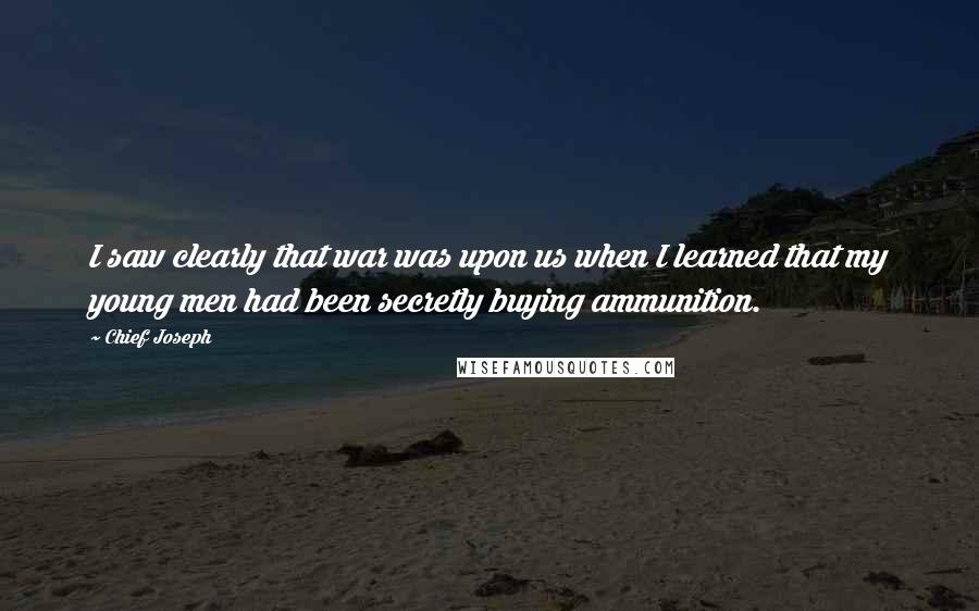 Chief Joseph quotes: I saw clearly that war was upon us when I learned that my young men had been secretly buying ammunition.