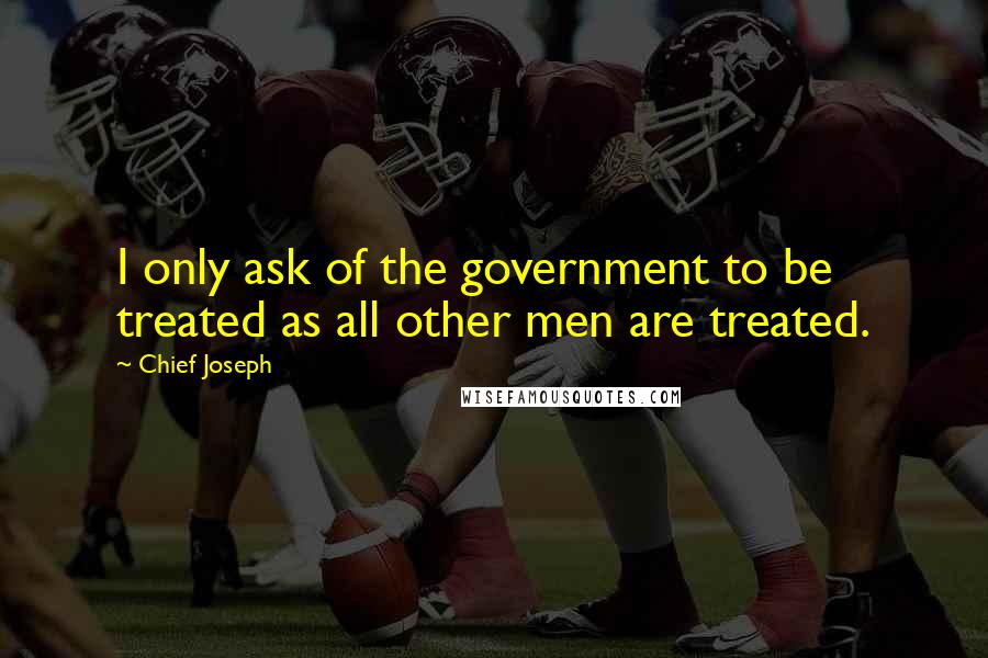 Chief Joseph quotes: I only ask of the government to be treated as all other men are treated.