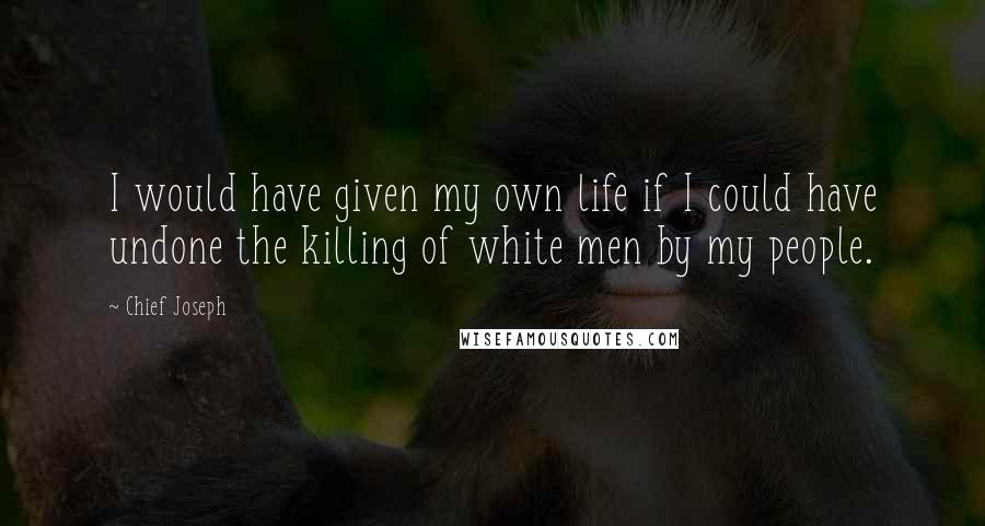 Chief Joseph quotes: I would have given my own life if I could have undone the killing of white men by my people.