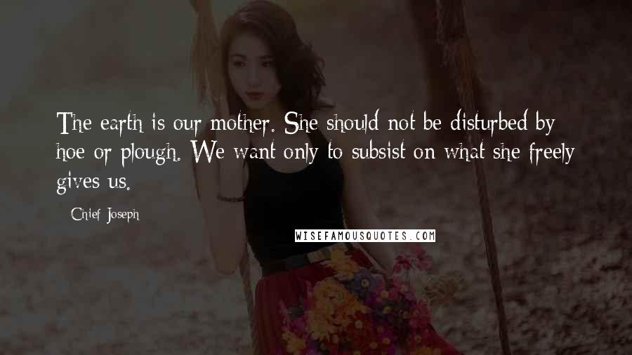 Chief Joseph quotes: The earth is our mother. She should not be disturbed by hoe or plough. We want only to subsist on what she freely gives us.