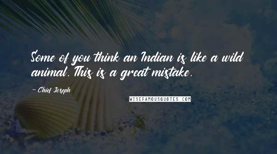 Chief Joseph quotes: Some of you think an Indian is like a wild animal. This is a great mistake.