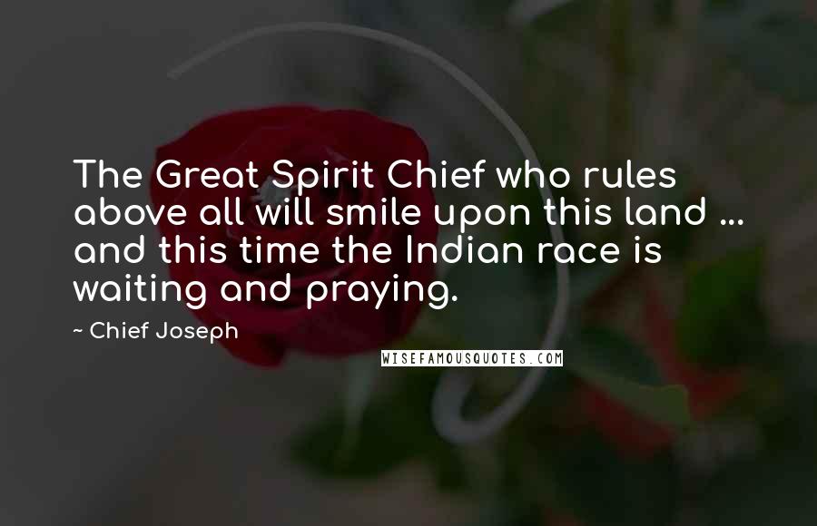 Chief Joseph quotes: The Great Spirit Chief who rules above all will smile upon this land ... and this time the Indian race is waiting and praying.