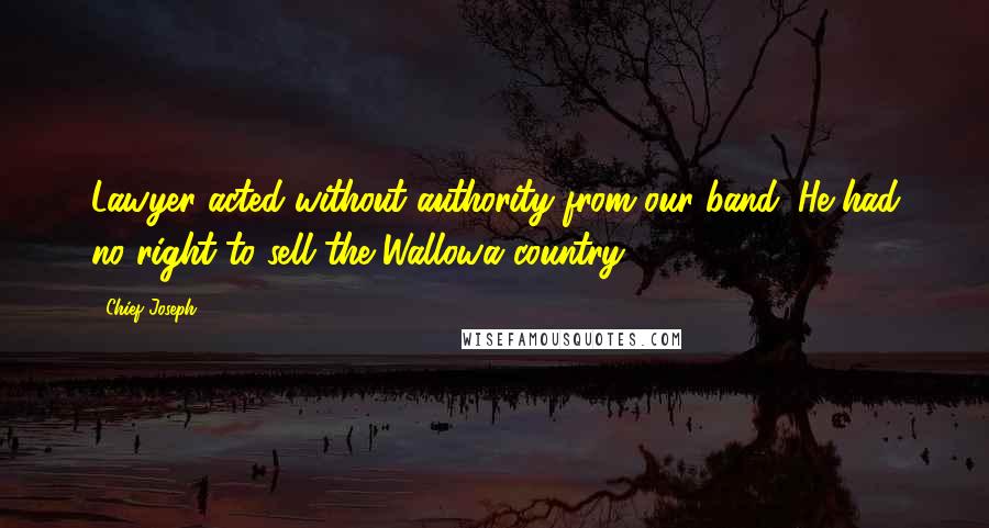 Chief Joseph quotes: Lawyer acted without authority from our band. He had no right to sell the Wallowa country.