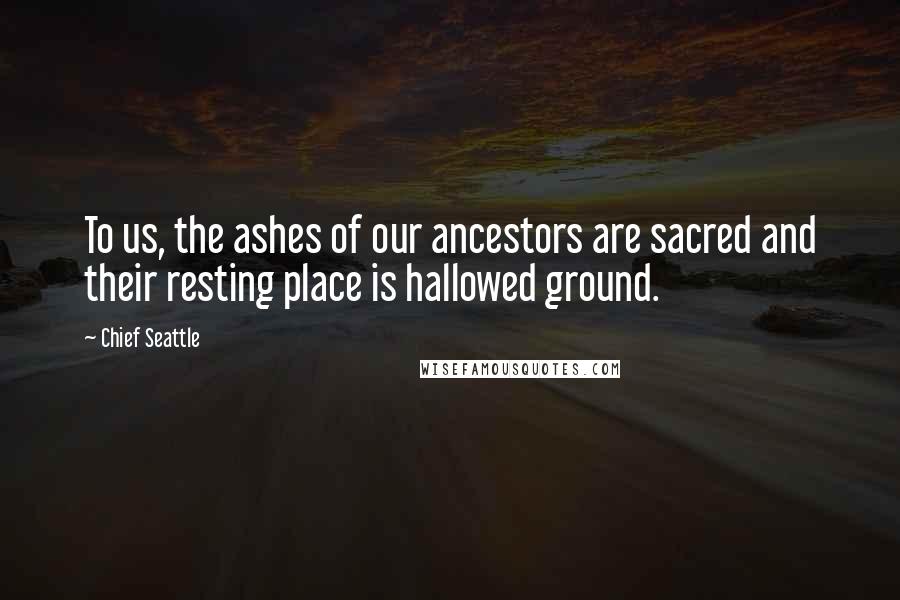 Chief Seattle quotes: To us, the ashes of our ancestors are sacred and their resting place is hallowed ground.
